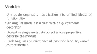 • A module organize an application into unified blocks of
functionality
• An Angular module is a class with an @NgModule
decorator
• Accepts a single metadata object whose properties
describe the module
• Each Angular app must have at least one module, known
as root module
Modules
Imdad Manik 8
 