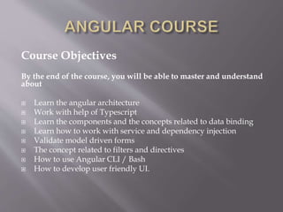 Course Objectives
By the end of the course, you will be able to master and understand
about
 Learn the angular architecture
 Work with help of Typescript
 Learn the components and the concepts related to data binding
 Learn how to work with service and dependency injection
 Validate model driven forms
 The concept related to filters and directives
 How to use Angular CLI / Bash
 How to develop user friendly UI.
 