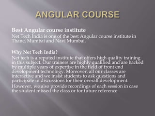 Best Angular course institute
Net Tech India is one of the best Angular course institute in
Thane, Mumbai and Navi Mumbai.
Why Net Tech India?
Net tech is a reputed institute that offers high quality training
in this subject. Our trainers are highly qualified and are backed
by multiple years of expertise in the field of front end
development technology. Moreover, all our classes are
interactive and we insist students to ask questions and
participate in discussions for their overall development.
However, we also provide recordings of each session in case
the student missed the class or for future reference.
 