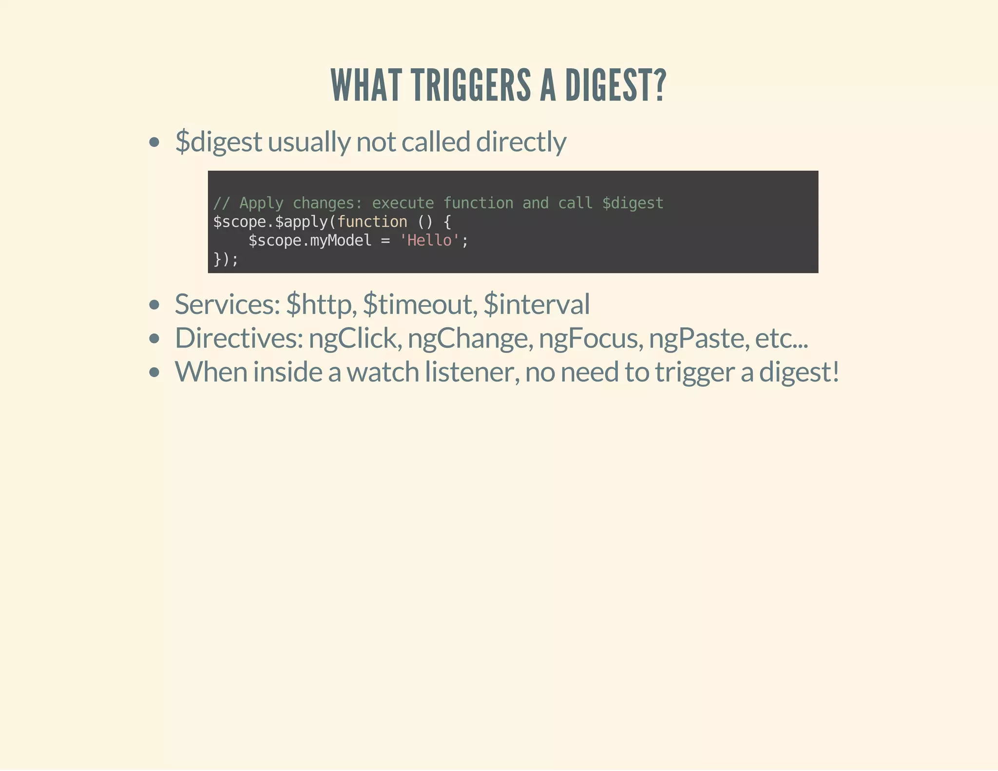 WHAT TRIGGERS A DIGEST? 
$digest usually not called directly 
// Apply changes: execute function and call $digest 
$scope.$apply(function () { 
$scope.myModel = 'Hello'; 
}); 
Services: $http, $timeout, $interval 
Directives: ngClick, ngChange, ngFocus, ngPaste, etc... 
When inside a watch listener, no need to trigger a digest! 
 