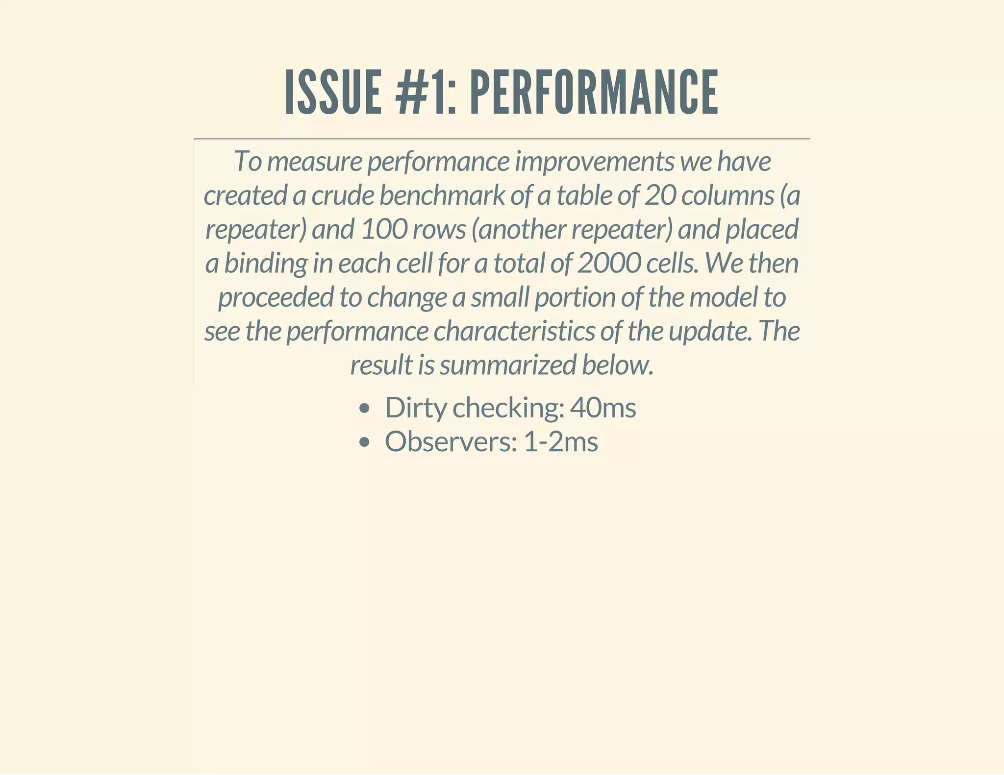 ISSUE #1: PERFORMANCE 
To measure performance improvements we have 
created a crude benchmark of a table of 20 columns (a 
repeater) and 100 rows (another repeater) and placed 
a binding in each cell for a total of 2000 cells. We then 
proceeded to change a small portion of the model to 
see the performance characteristics of the update. The 
result is summarized below. 
Dirty checking: 40ms 
Observers: 1-2ms 
 