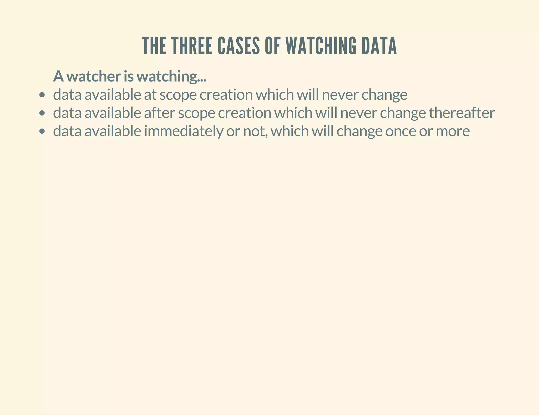 THE THREE CASES OF WATCHING DATA 
A watcher is watching... 
data available at scope creation which will never change 
data available after scope creation which will never change thereafter 
data available immediately or not, which will change once or more 
 