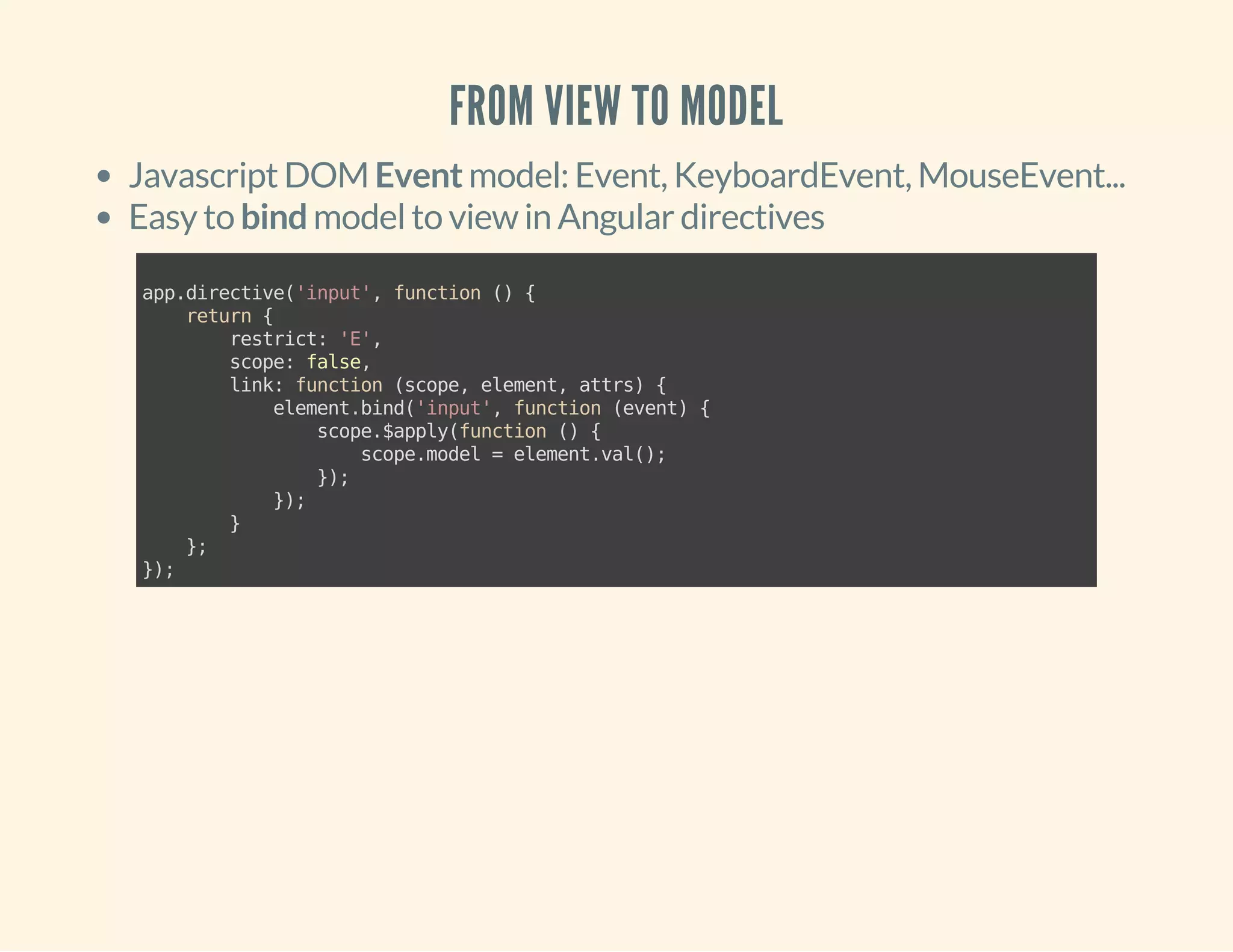 FROM VIEW TO MODEL 
Javascript DOM Event model: Event, KeyboardEvent, MouseEvent... 
Easy to bind model to view in Angular directives 
app.directive('input', function () { 
return { 
restrict: 'E', 
scope: false, 
link: function (scope, element, attrs) { 
element.bind('input', function (event) { 
scope.$apply(function () { 
scope.model = element.val(); 
}); 
}); 
} 
}; 
}); 
 