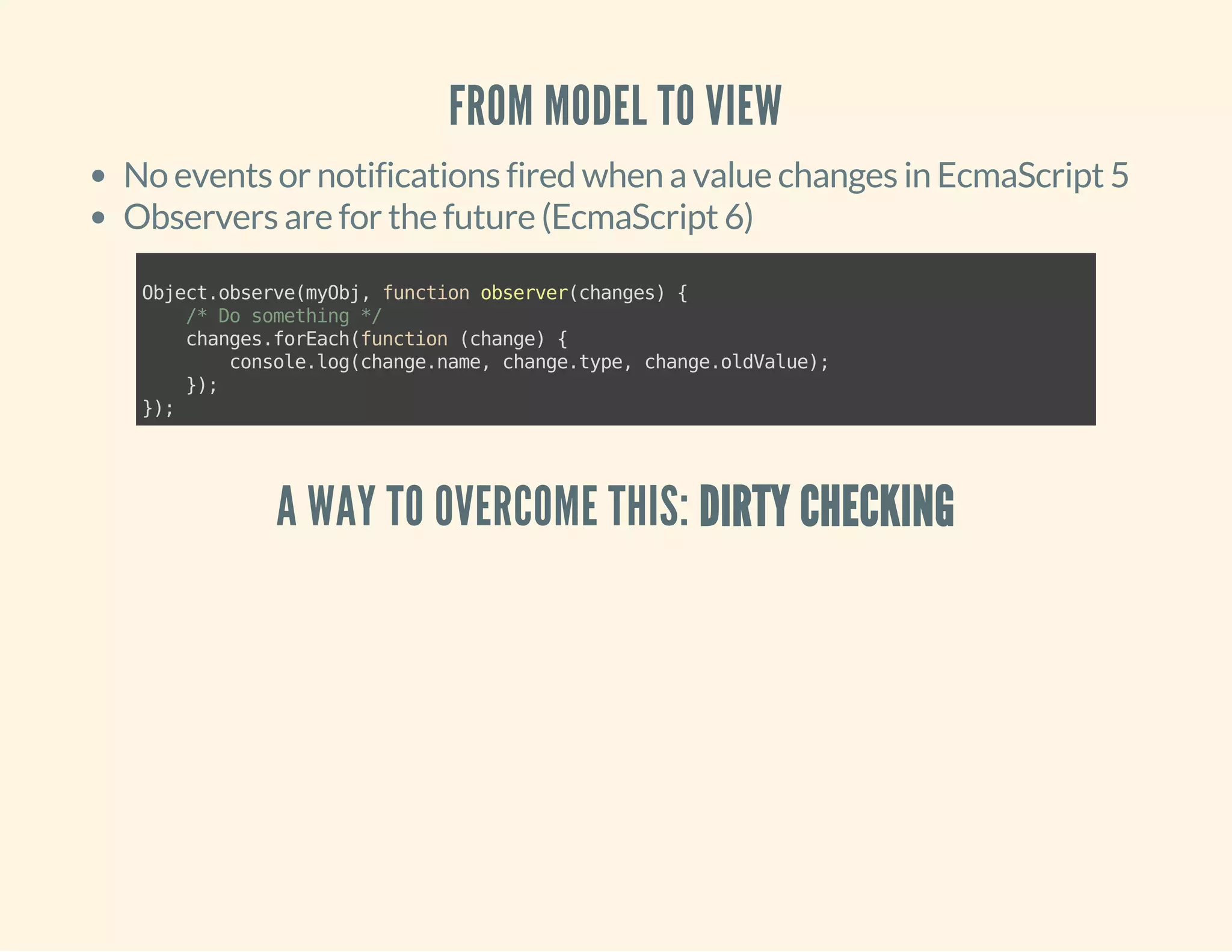 FROM MODEL TO VIEW 
No events or notifications fired when a value changes in EcmaScript 5 
Observers are for the future (EcmaScript 6) 
Object.observe(myObj, function observer(changes) { 
/* Do something */ 
changes.forEach(function (change) { 
console.log(change.name, change.type, change.oldValue); 
}); 
}); 
A WAY TO OVERCOME THIS: DIRTY CHECKING 
 
