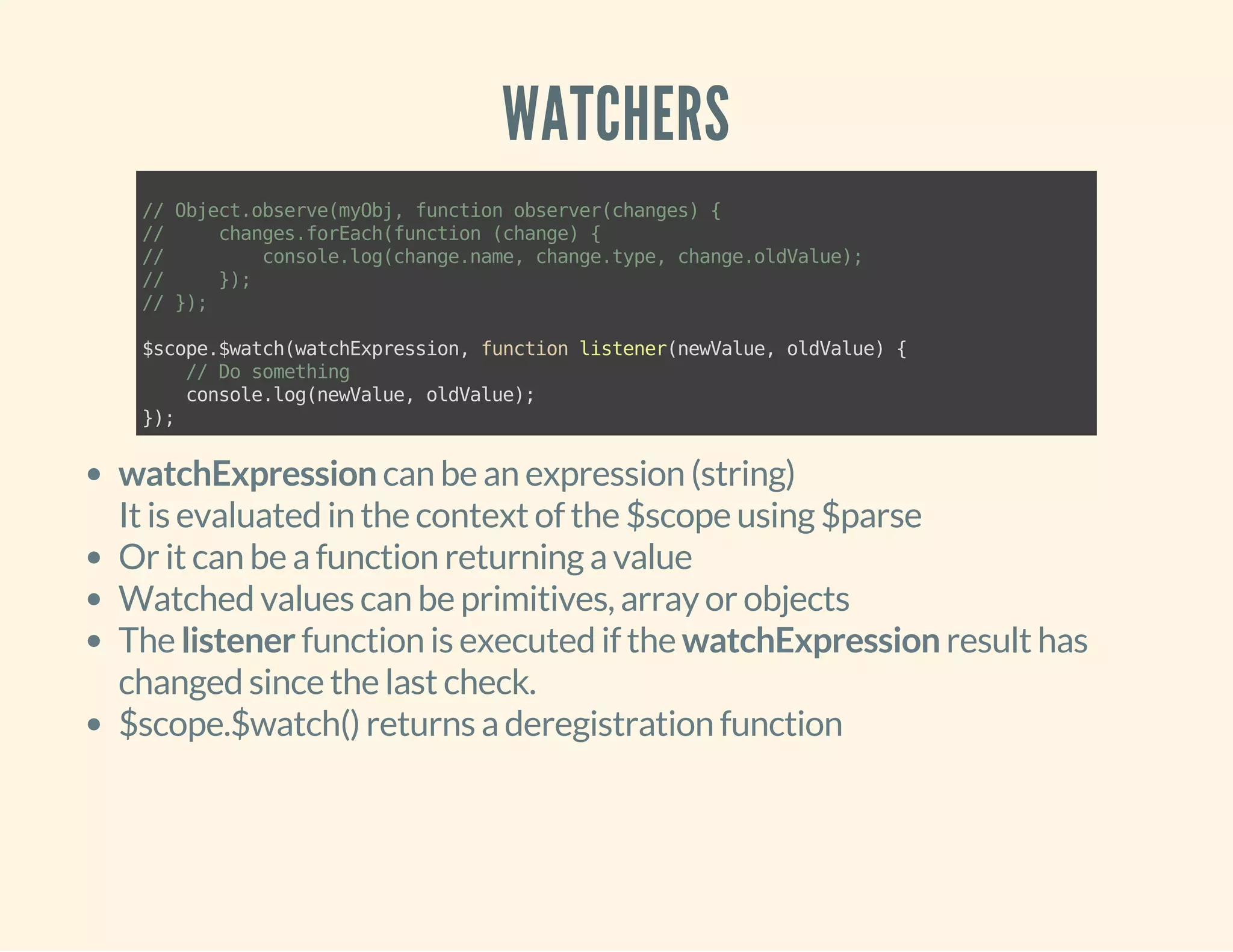 WATCHERS 
// Object.observe(myObj, function observer(changes) { 
// changes.forEach(function (change) { 
// console.log(change.name, change.type, change.oldValue); 
// }); 
// }); 
$scope.$watch(watchExpression, function listener(newValue, oldValue) { 
// Do something 
console.log(newValue, oldValue); 
}); 
watchExpression can be an expression (string) 
It is evaluated in the context of the $scope using $parse 
Or it can be a function returning a value 
Watched values can be primitives, array or objects 
The listener function is executed if the watchExpression result has 
changed since the last check. 
$scope.$watch() returns a deregistration function 
 