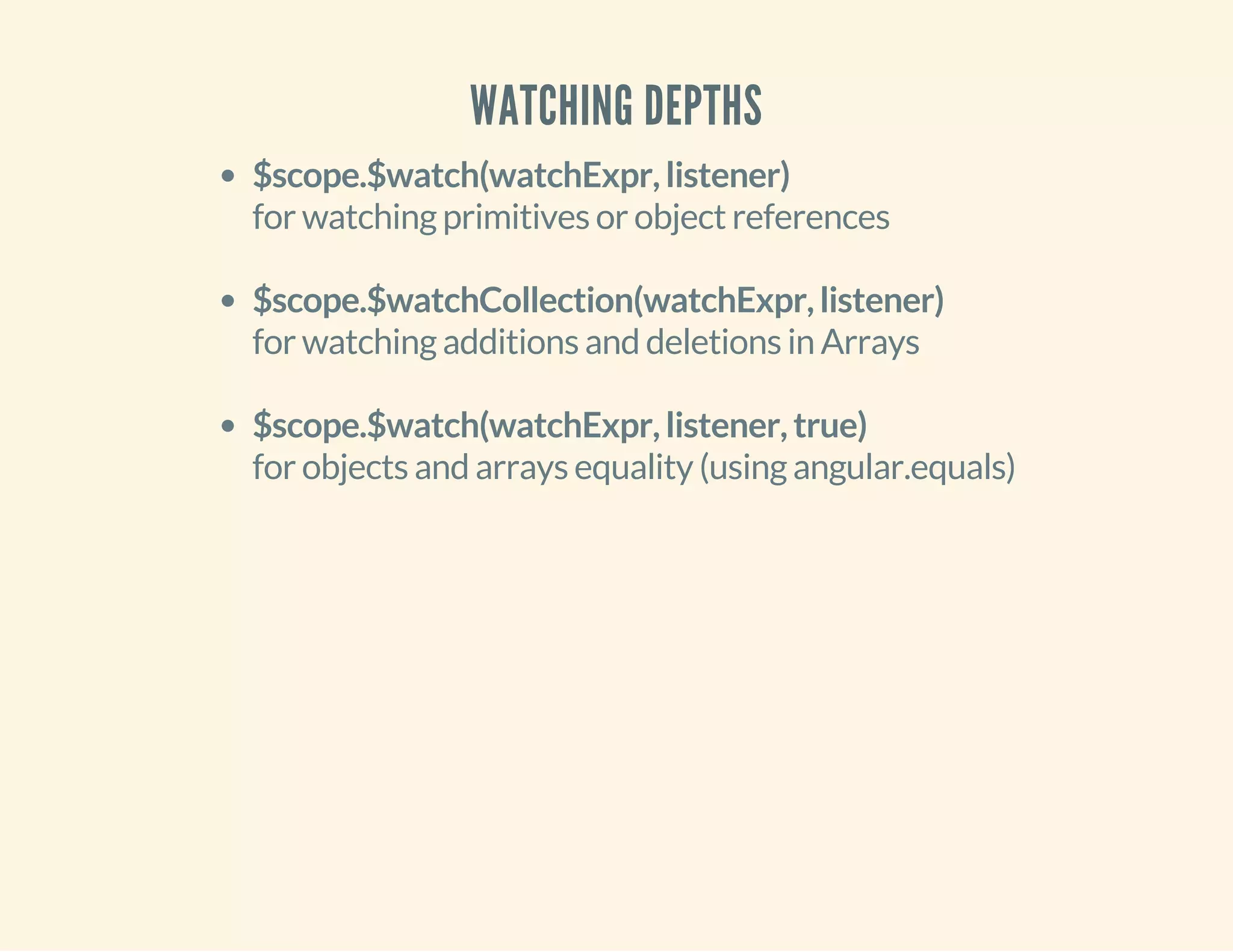 WATCHING DEPTHS 
$scope.$watch(watchExpr, listener) 
for watching primitives or object references 
$scope.$watchCollection(watchExpr, listener) 
for watching additions and deletions in Arrays 
$scope.$watch(watchExpr, listener, true) 
for objects and arrays equality (using angular.equals) 
 
