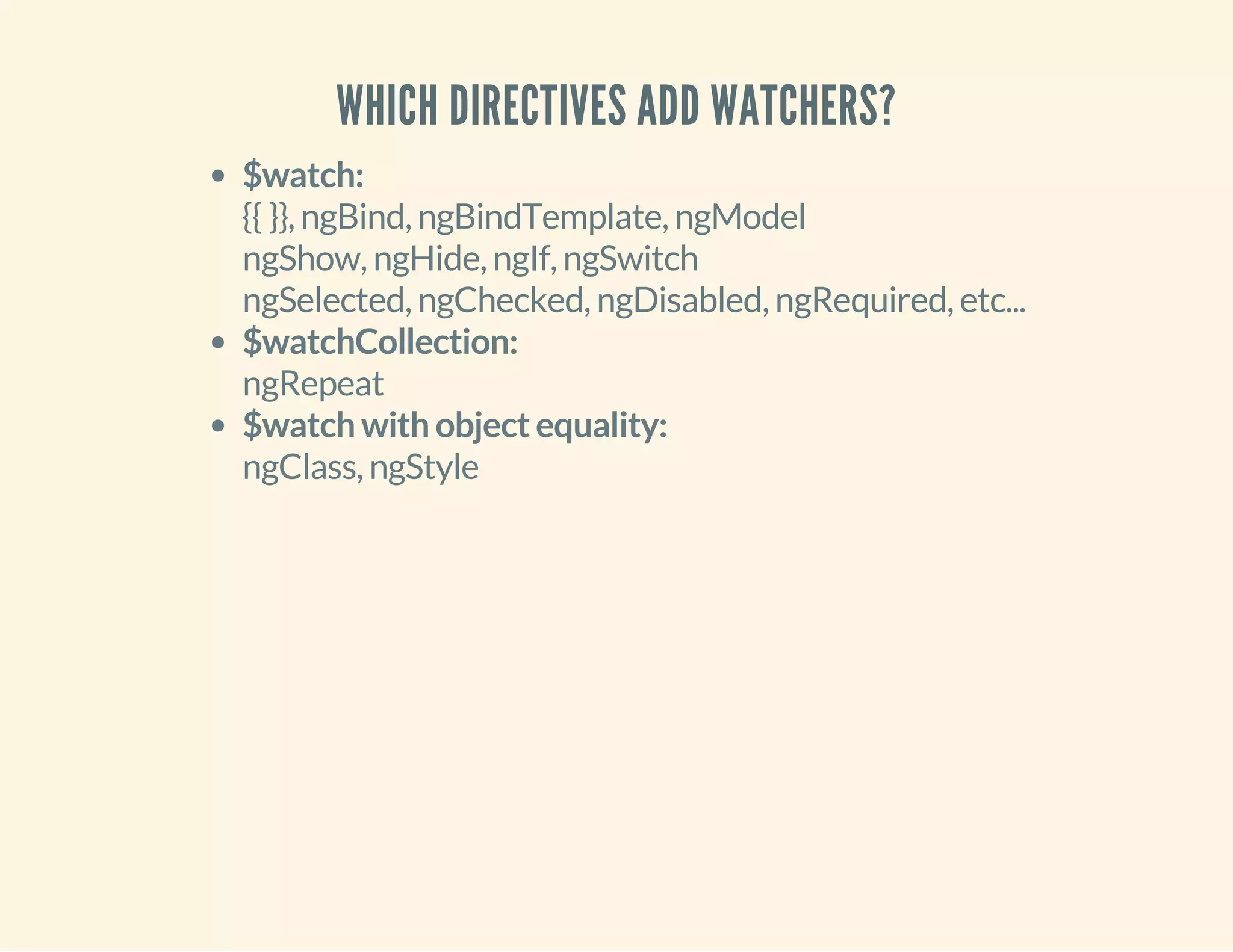 WHICH DIRECTIVES ADD WATCHERS? 
$watch: 
{{ }}, ngBind, ngBindTemplate, ngModel 
ngShow, ngHide, ngIf, ngSwitch 
ngSelected, ngChecked, ngDisabled, ngRequired, etc... 
$watchCollection: 
ngRepeat 
$watch with object equality: 
ngClass, ngStyle 
 