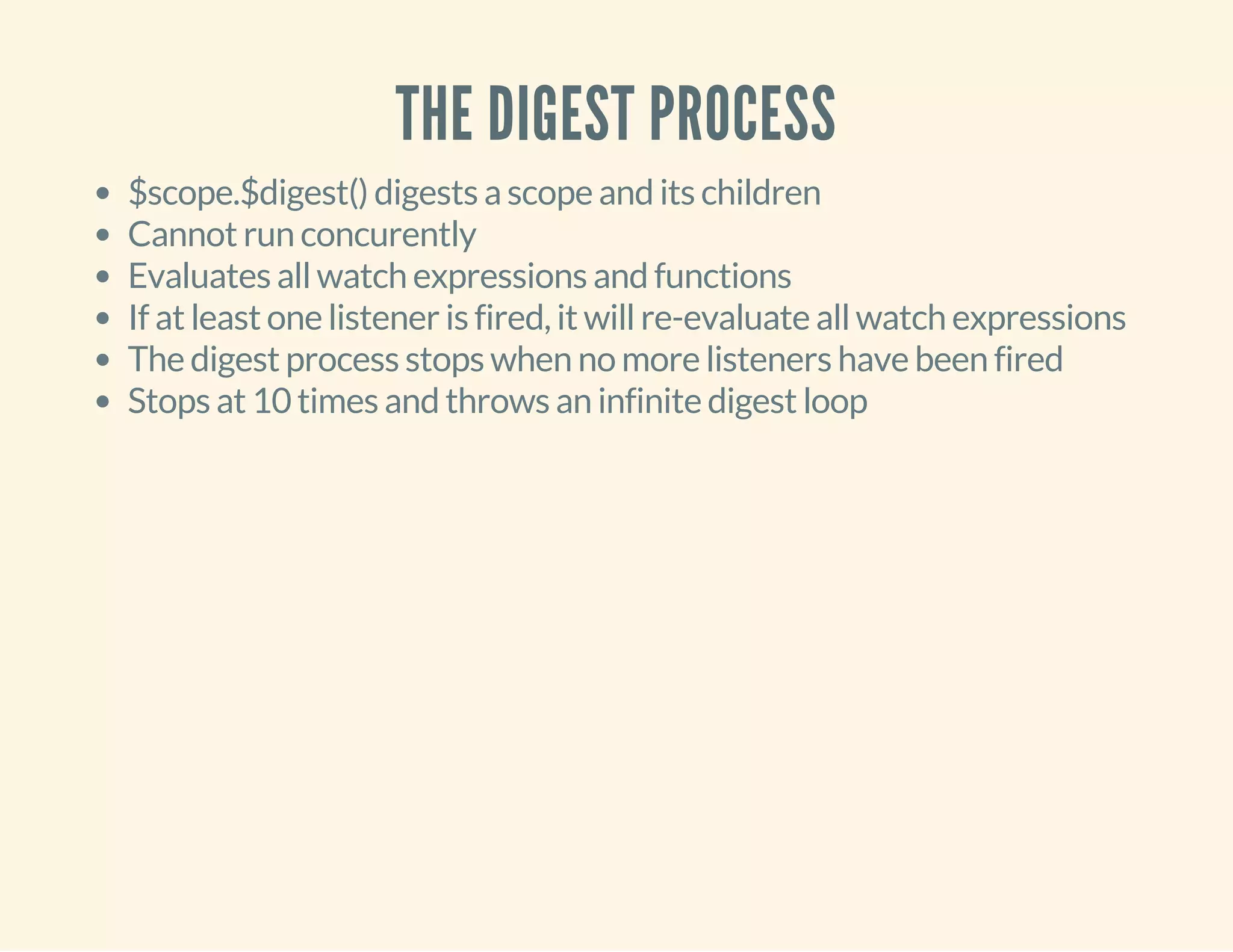 THE DIGEST PROCESS 
$scope.$digest() digests a scope and its children 
Cannot run concurently 
Evaluates all watch expressions and functions 
If at least one listener is fired, it will re-evaluate all watch expressions 
The digest process stops when no more listeners have been fired 
Stops at 10 times and throws an infinite digest loop 
 