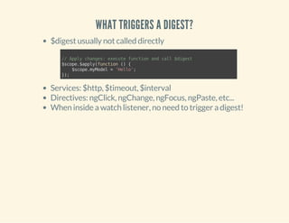 WHAT TRIGGERS A DIGEST? 
$digest usually not called directly 
// Apply changes: execute function and call $digest 
$scope.$apply(function () { 
$scope.myModel = 'Hello'; 
}); 
Services: $http, $timeout, $interval 
Directives: ngClick, ngChange, ngFocus, ngPaste, etc... 
When inside a watch listener, no need to trigger a digest! 
 