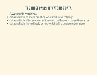 THE THREE CASES OF WATCHING DATA 
A watcher is watching... 
data available at scope creation which will never change 
data available after scope creation which will never change thereafter 
data available immediately or not, which will change once or more 
 