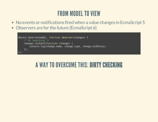 FROM MODEL TO VIEW 
No events or notifications fired when a value changes in EcmaScript 5 
Observers are for the future (EcmaScript 6) 
Object.observe(myObj, function observer(changes) { 
/* Do something */ 
changes.forEach(function (change) { 
console.log(change.name, change.type, change.oldValue); 
}); 
}); 
A WAY TO OVERCOME THIS: DIRTY CHECKING 
 