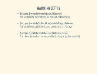 WATCHING DEPTHS 
$scope.$watch(watchExpr, listener) 
for watching primitives or object references 
$scope.$watchCollection(watchExpr, listener) 
for watching additions and deletions in Arrays 
$scope.$watch(watchExpr, listener, true) 
for objects and arrays equality (using angular.equals) 
 
