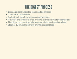 THE DIGEST PROCESS 
$scope.$digest() digests a scope and its children 
Cannot run concurently 
Evaluates all watch expressions and functions 
If at least one listener is fired, it will re-evaluate all watch expressions 
The digest process stops when no more listeners have been fired 
Stops at 10 times and throws an infinite digest loop 
 