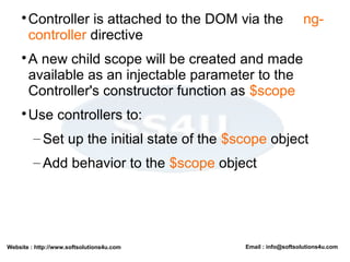 Website : http://www.softsolutions4u.com Email : info@softsolutions4u.com

Controller is attached to the DOM via the ng-
controller directive

A new child scope will be created and made
available as an injectable parameter to the
Controller's constructor function as $scope

Use controllers to:
– Set up the initial state of the $scope object
– Add behavior to the $scope object
 