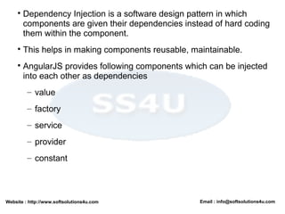 Website : http://www.softsolutions4u.com Email : info@softsolutions4u.com

Dependency Injection is a software design pattern in which
components are given their dependencies instead of hard coding
them within the component.

This helps in making components reusable, maintainable.

AngularJS provides following components which can be injected
into each other as dependencies
– value
– factory
– service
– provider
– constant
 