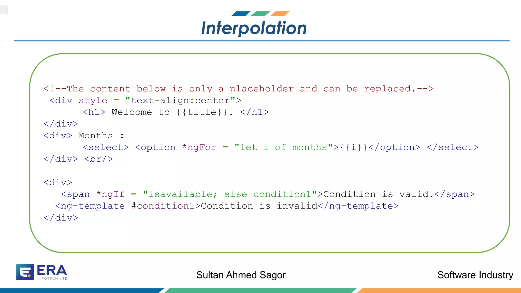 Software IndustrySultan Ahmed Sagor
Interpolation
<!--The content below is only a placeholder and can be replaced.-->
<div style = "text-align:center">
<h1> Welcome to {{title}}. </h1>
</div>
<div> Months :
<select> <option *ngFor = "let i of months">{{i}}</option> </select>
</div> <br/>
<div>
<span *ngIf = "isavailable; else condition1">Condition is valid.</span>
<ng-template #condition1>Condition is invalid</ng-template>
</div>
 
