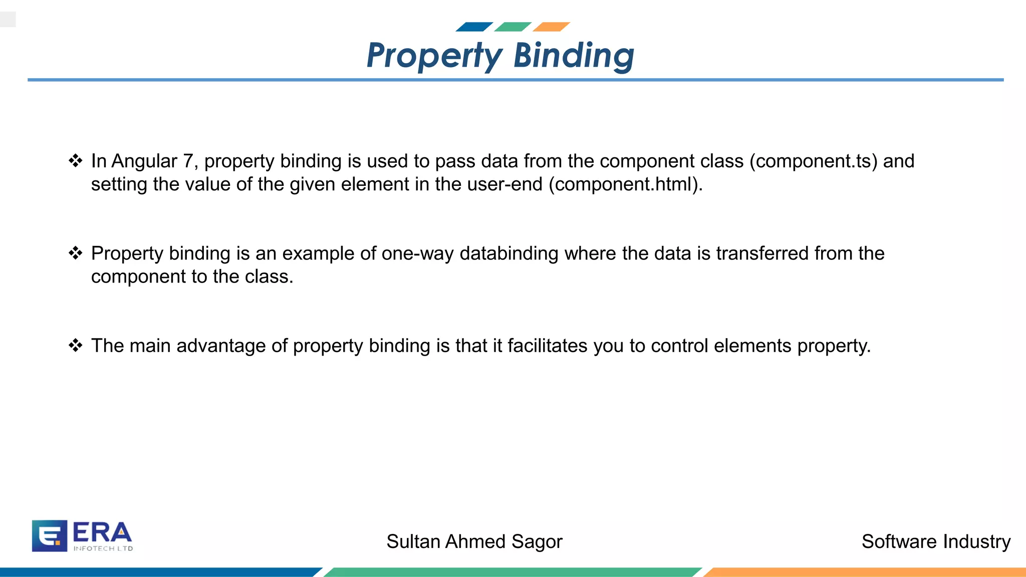 Software IndustrySultan Ahmed Sagor
Property Binding
❖ In Angular 7, property binding is used to pass data from the component class (component.ts) and
setting the value of the given element in the user-end (component.html).
❖ Property binding is an example of one-way databinding where the data is transferred from the
component to the class.
❖ The main advantage of property binding is that it facilitates you to control elements property.
 