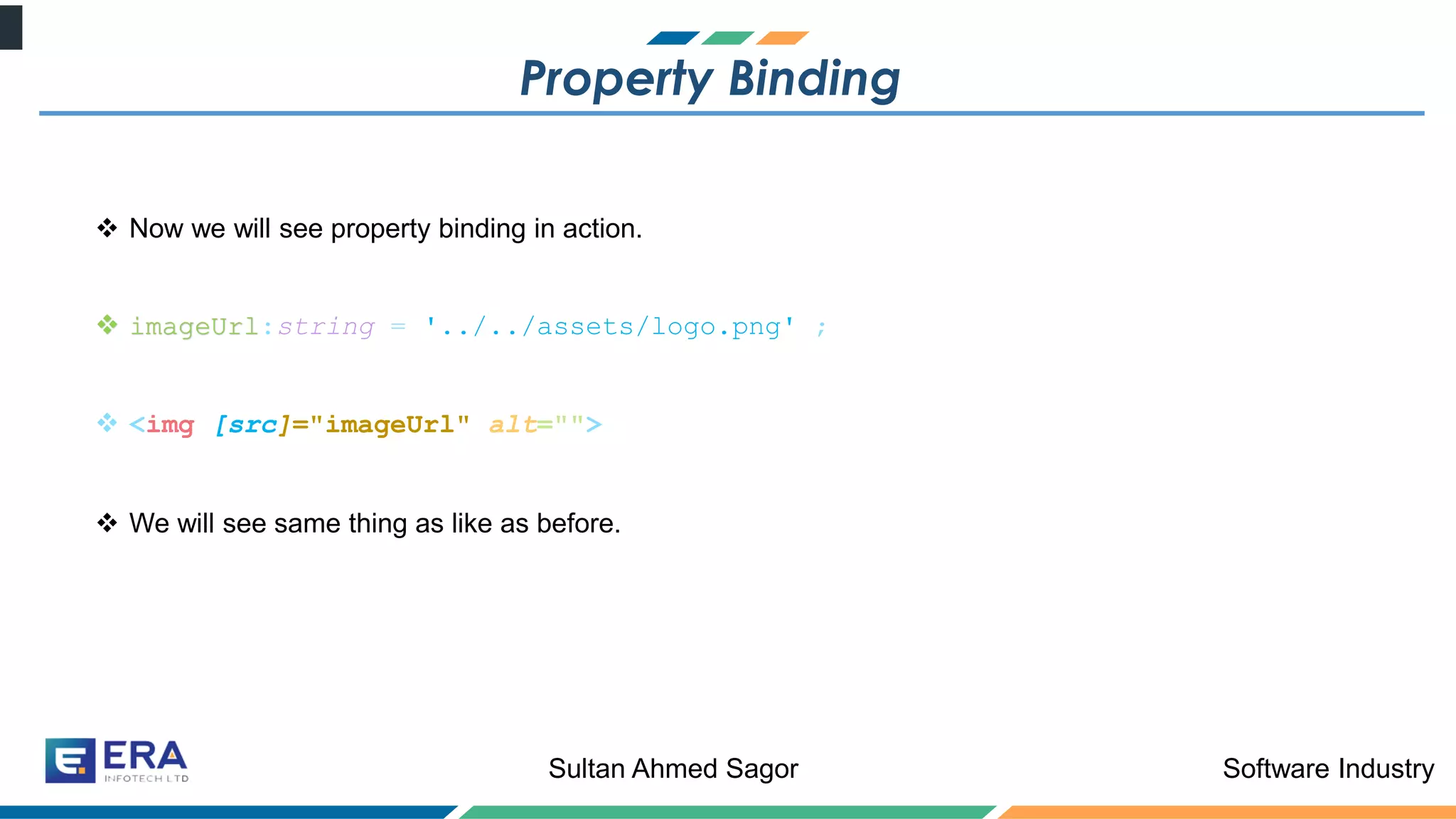 Software IndustrySultan Ahmed Sagor
Property Binding
❖ Now we will see property binding in action.
❖ imageUrl:string = '../../assets/logo.png' ;
❖ <img [src]="imageUrl" alt="">
❖ We will see same thing as like as before.
 