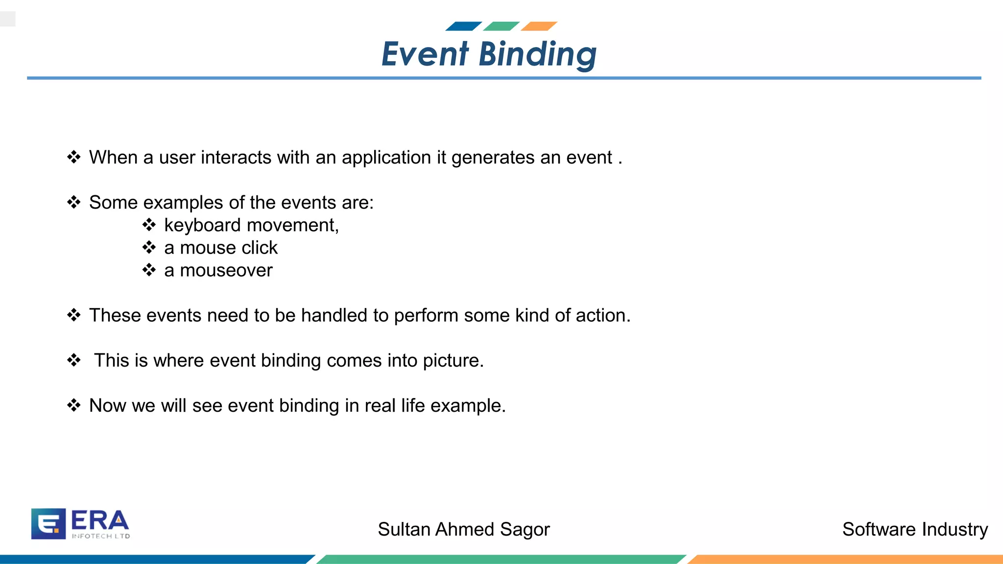 Software IndustrySultan Ahmed Sagor
Event Binding
❖ When a user interacts with an application it generates an event .
❖ Some examples of the events are:
❖ keyboard movement,
❖ a mouse click
❖ a mouseover
❖ These events need to be handled to perform some kind of action.
❖ This is where event binding comes into picture.
❖ Now we will see event binding in real life example.
 