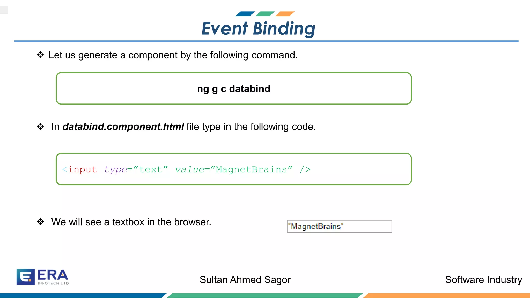Software IndustrySultan Ahmed Sagor
Event Binding
❖ Let us generate a component by the following command.
❖ In databind.component.html file type in the following code.
❖ We will see a textbox in the browser.
ng g c databind
<input type=”text” value=”MagnetBrains” />
 
