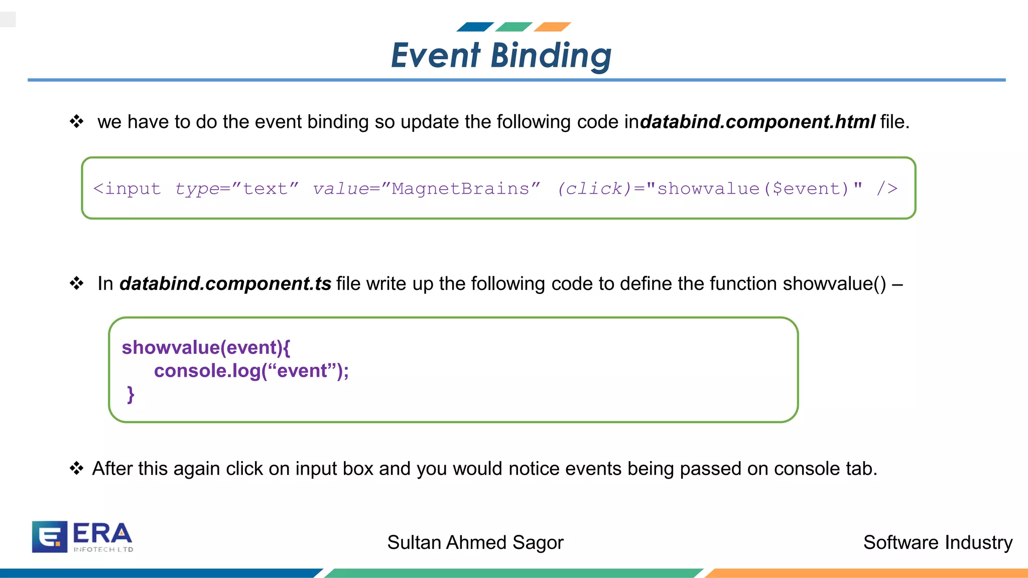 Software IndustrySultan Ahmed Sagor
Event Binding
❖ we have to do the event binding so update the following code indatabind.component.html file.
❖ In databind.component.ts file write up the following code to define the function showvalue() –
❖ After this again click on input box and you would notice events being passed on console tab.
<input type=”text” value=”MagnetBrains” (click)="showvalue($event)" />
showvalue(event){
console.log(“event”);
}
 
