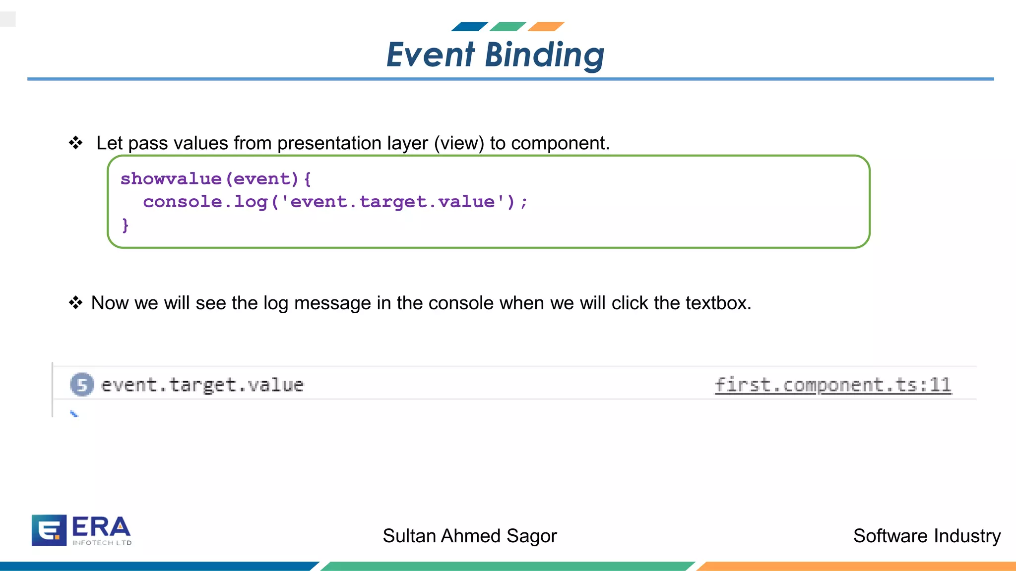 Software IndustrySultan Ahmed Sagor
Event Binding
❖ Let pass values from presentation layer (view) to component.
❖ Now we will see the log message in the console when we will click the textbox.
showvalue(event){
console.log('event.target.value');
}
 