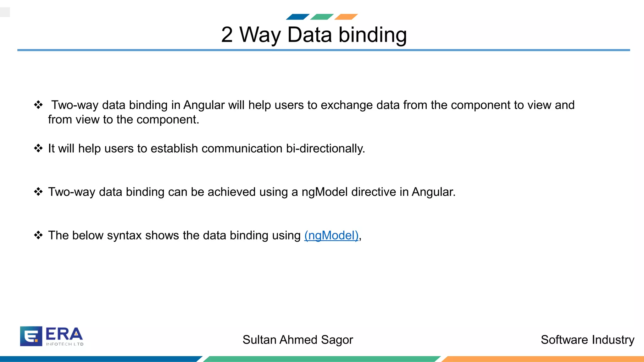 Software IndustrySultan Ahmed Sagor
2 Way Data binding
❖ Two-way data binding in Angular will help users to exchange data from the component to view and
from view to the component.
❖ It will help users to establish communication bi-directionally.
❖ Two-way data binding can be achieved using a ngModel directive in Angular.
❖ The below syntax shows the data binding using (ngModel),
 