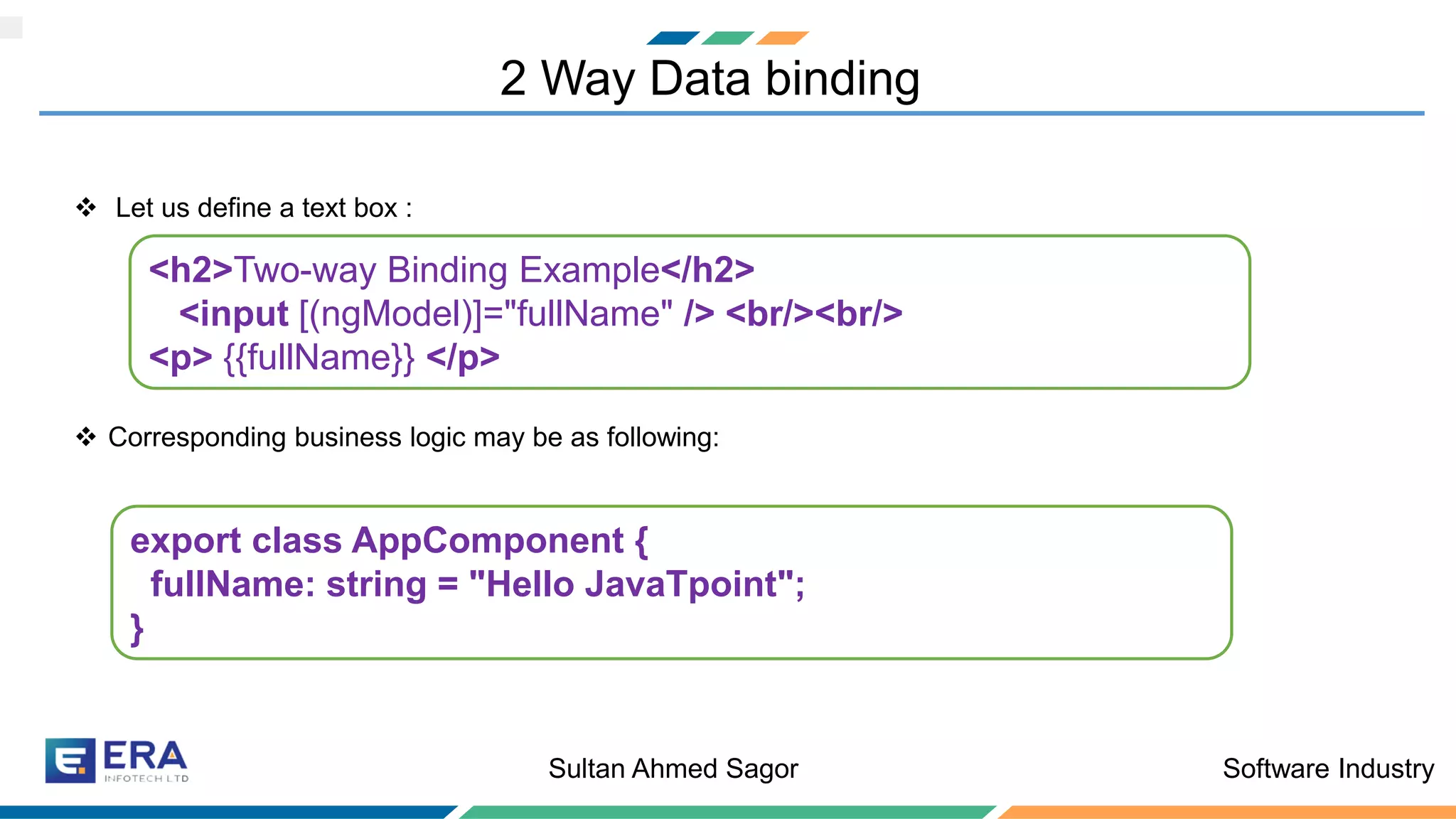 Software IndustrySultan Ahmed Sagor
2 Way Data binding
❖ Let us define a text box :
❖ Corresponding business logic may be as following:
<h2>Two-way Binding Example</h2>
<input [(ngModel)]="fullName" /> <br/><br/>
<p> {{fullName}} </p>
export class AppComponent {
fullName: string = "Hello JavaTpoint";
}
 