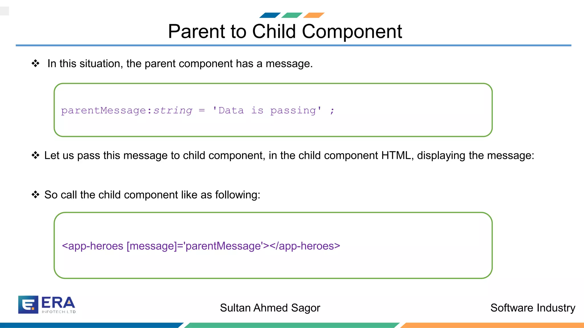 Software IndustrySultan Ahmed Sagor
Parent to Child Component
❖ In this situation, the parent component has a message.
❖ Let us pass this message to child component, in the child component HTML, displaying the message:
❖ So call the child component like as following:
parentMessage:string = 'Data is passing' ;
<app-heroes [message]='parentMessage'></app-heroes>
 