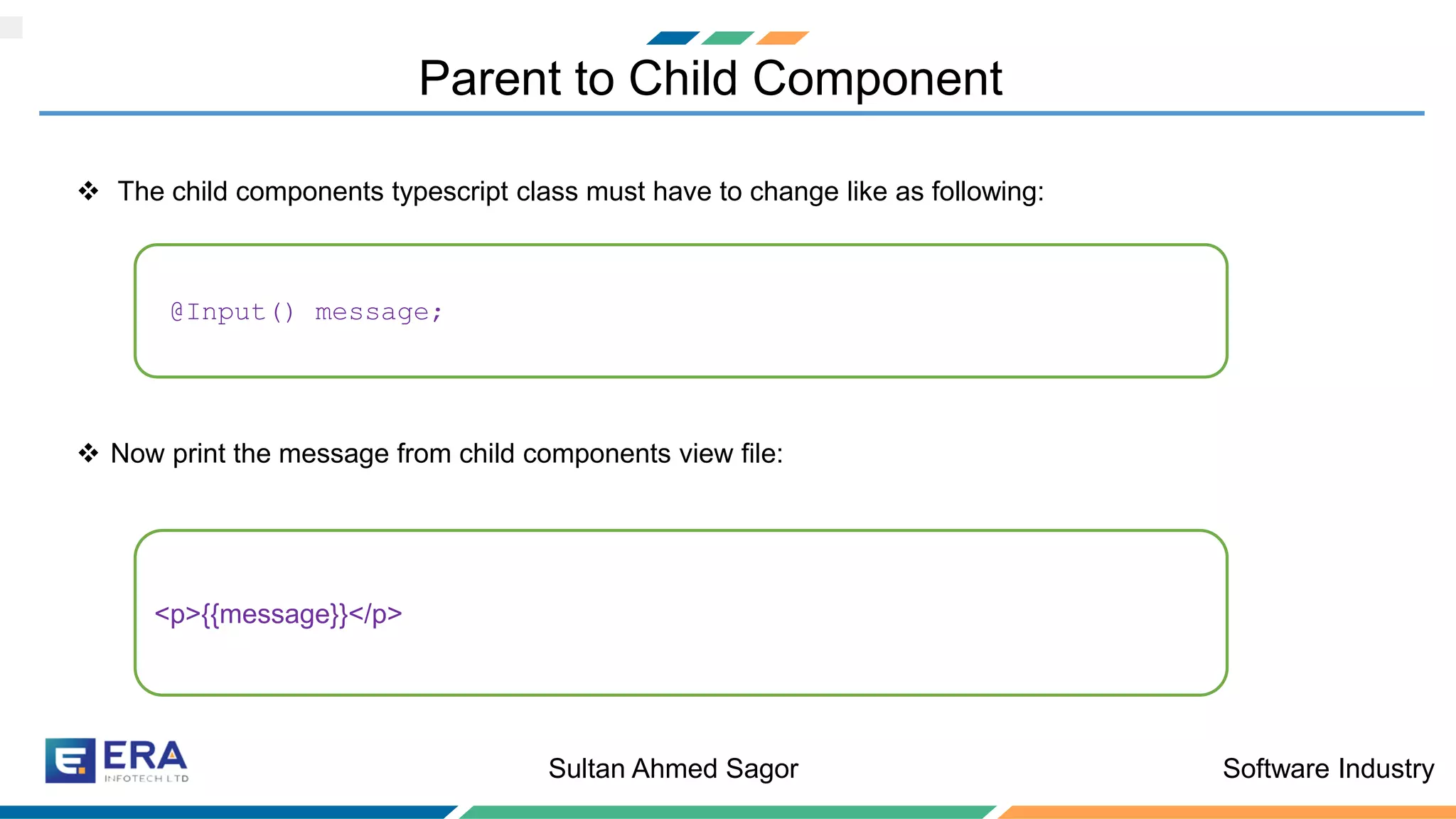 Software IndustrySultan Ahmed Sagor
Parent to Child Component
❖ The child components typescript class must have to change like as following:
❖ Now print the message from child components view file:
@Input() message;
<p>{{message}}</p>
 