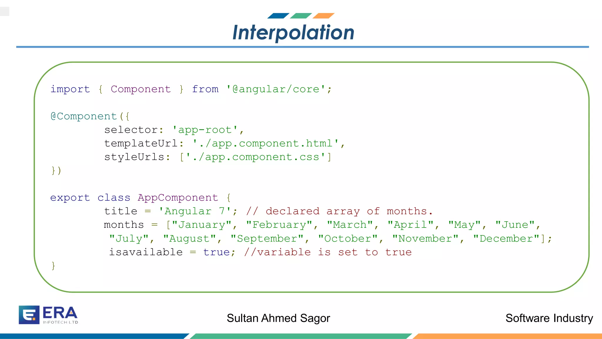 Software IndustrySultan Ahmed Sagor
Interpolation
import { Component } from '@angular/core';
@Component({
selector: 'app-root',
templateUrl: './app.component.html',
styleUrls: ['./app.component.css']
})
export class AppComponent {
title = 'Angular 7'; // declared array of months.
months = ["January", "February", "March", "April", "May", "June",
"July", "August", "September", "October", "November", "December"];
isavailable = true; //variable is set to true
}
 