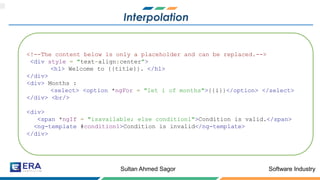 Software IndustrySultan Ahmed Sagor
Interpolation
<!--The content below is only a placeholder and can be replaced.-->
<div style = "text-align:center">
<h1> Welcome to {{title}}. </h1>
</div>
<div> Months :
<select> <option *ngFor = "let i of months">{{i}}</option> </select>
</div> <br/>
<div>
<span *ngIf = "isavailable; else condition1">Condition is valid.</span>
<ng-template #condition1>Condition is invalid</ng-template>
</div>
 