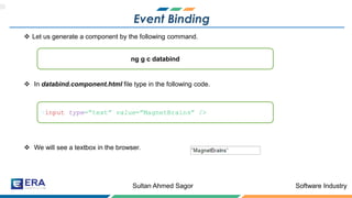 Software IndustrySultan Ahmed Sagor
Event Binding
❖ Let us generate a component by the following command.
❖ In databind.component.html file type in the following code.
❖ We will see a textbox in the browser.
ng g c databind
<input type=”text” value=”MagnetBrains” />
 
