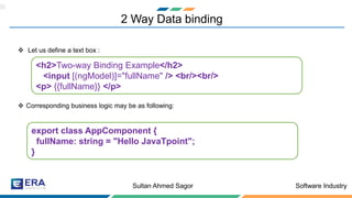 Software IndustrySultan Ahmed Sagor
2 Way Data binding
❖ Let us define a text box :
❖ Corresponding business logic may be as following:
<h2>Two-way Binding Example</h2>
<input [(ngModel)]="fullName" /> <br/><br/>
<p> {{fullName}} </p>
export class AppComponent {
fullName: string = "Hello JavaTpoint";
}
 