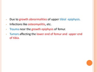 • Due to growth abnormalities of upper tibial epiphysis.
• Infections like osteomyelitis, etc.
• Trauma near the growth epiphysis of femur.
• Tumors affecting the lower end of femur and upper end
of tibia.
 