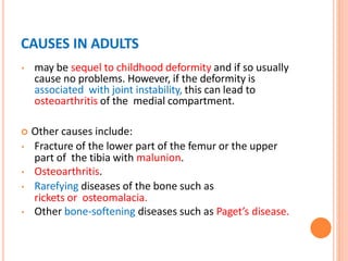 CAUSES IN ADULTS
• may be sequel to childhood deformity and if so usually
cause no problems. However, if the deformity is
associated with joint instability, this can lead to
osteoarthritis of the medial compartment.
 Other causes include:
• Fracture of the lower part of the femur or the upper
part of the tibia with malunion.
• Osteoarthritis.
• Rarefying diseases of the bone such as
rickets or osteomalacia.
• Other bone-softening diseases such as Paget’s disease.
 