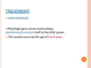 TREATMENT:
 NON OPERATIVE:
Physiologic genu varum nearly always
spontaneously corrects itself as the child grows.
 This usually occurs by the age of 3 to 4 years
 