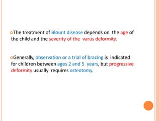 The treatment of Blount disease depends on the age of
the child and the severity of the varus deformity.
Generally, observation or a trial of bracing is indicated
for children between ages 2 and 5 years, but progressive
deformity usually requires osteotomy.
 