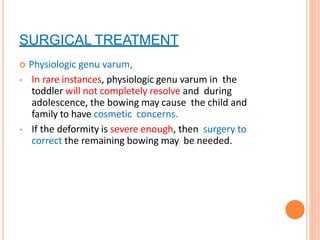 SURGICAL TREATMENT
 Physiologic genu varum,
• In rare instances, physiologic genu varum in the
toddler will not completely resolve and during
adolescence, the bowing may cause the child and
family to have cosmetic concerns.
• If the deformity is severe enough, then surgery to
correct the remaining bowing may be needed.
 