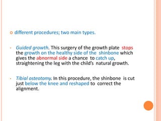  different procedures; two main types.
• Guided growth. This surgery of the growth plate stops
the growth on the healthy side of the shinbone which
gives the abnormal side a chance to catch up,
straightening the leg with the child’s natural growth.
• Tibial osteotomy. In this procedure, the shinbone is cut
just below the knee and reshaped to correct the
alignment.
 