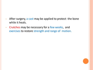 • After surgery, a cast may be applied to protect the bone
while it heals.
• Crutches may be necessary for a few weeks, and
exercises to restore strength and range of motion.
 