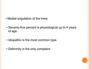 • Medial angulation of the knee
• Seventy-five percent is physiological up to 4 years
of age.
• Idiopathic is the most common type.
• Deformity is the only complaint.
 