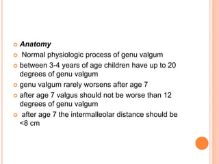  Anatomy
 Normal physiologic process of genu valgum
 between 3-4 years of age children have up to 20
degrees of genu valgum
 genu valgum rarely worsens after age 7
 after age 7 valgus should not be worse than 12
degrees of genu valgum
 after age 7 the intermalleolar distance should be
<8 cm
 