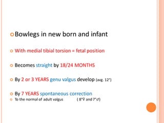 Bowlegs in new born and infant
 With medial tibial torsion = fetal position
 Becomes straight by 18/24 MONTHS
 By 2 or 3 YEARS genu valgus develop (avg. 12°)
 By 7 YEARS spontaneous correction
 To the normal of adult valgus ( 8°♀ and 7°♂)
 