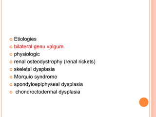  Etiologies
 bilateral genu valgum
 physiologic
 renal osteodystrophy (renal rickets)
 skeletal dysplasia
 Morquio syndrome
 spondyloepiphyseal dysplasia
 chondroctodermal dysplasia
 