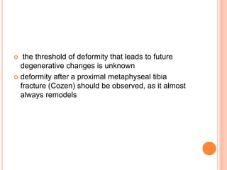  the threshold of deformity that leads to future
degenerative changes is unknown
 deformity after a proximal metaphyseal tibia
fracture (Cozen) should be observed, as it almost
always remodels
 