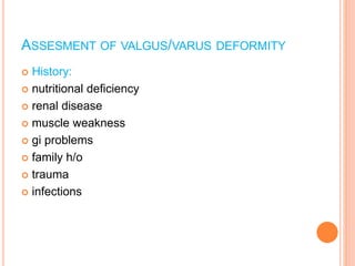ASSESMENT OF VALGUS/VARUS DEFORMITY
 History:
 nutritional deficiency
 renal disease
 muscle weakness
 gi problems
 family h/o
 trauma
 infections
 