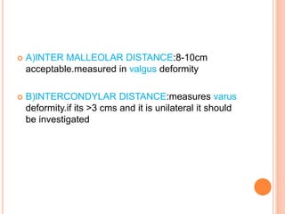 A)INTER MALLEOLAR DISTANCE:8-10cm
acceptable.measured in valgus deformity
 B)INTERCONDYLAR DISTANCE:measures varus
deformity.if its >3 cms and it is unilateral it should
be investigated
 