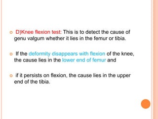  D)Knee flexion test: This is to detect the cause of
genu valgum whether it lies in the femur or tibia.
 If the deformity disappears with flexion of the knee,
the cause lies in the lower end of femur and
 if it persists on flexion, the cause lies in the upper
end of the tibia.
 