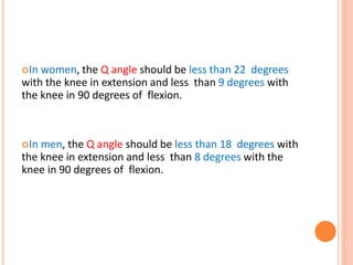 In women, the Q angle should be less than 22 degrees
with the knee in extension and less than 9 degrees with
the knee in 90 degrees of flexion.
In men, the Q angle should be less than 18 degrees with
the knee in extension and less than 8 degrees with the
knee in 90 degrees of flexion.
 